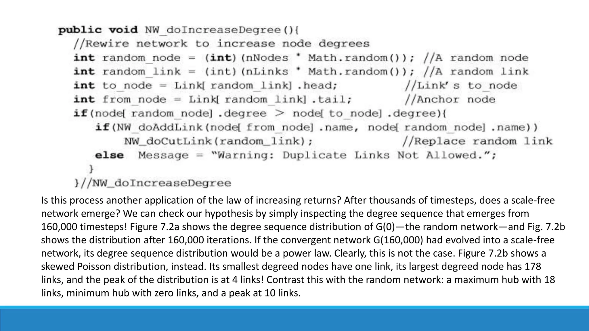 Is this process another application of the law of increasing returns? After thousands of timesteps, does a scale-free
network emerge? We can check our hypothesis by simply inspecting the degree sequence that emerges from
160,000 timesteps! Figure 7.2a shows the degree sequence distribution of G(0)—the random network—and Fig. 7.2b
shows the distribution after 160,000 iterations. If the convergent network G(160,000) had evolved into a scale-free
network, its degree sequence distribution would be a power law. Clearly, this is not the case. Figure 7.2b shows a
skewed Poisson distribution, instead. Its smallest degreed nodes have one link, its largest degreed node has 178
links, and the peak of the distribution is at 4 links! Contrast this with the random network: a maximum hub with 18
links, minimum hub with zero links, and a peak at 10 links.
 