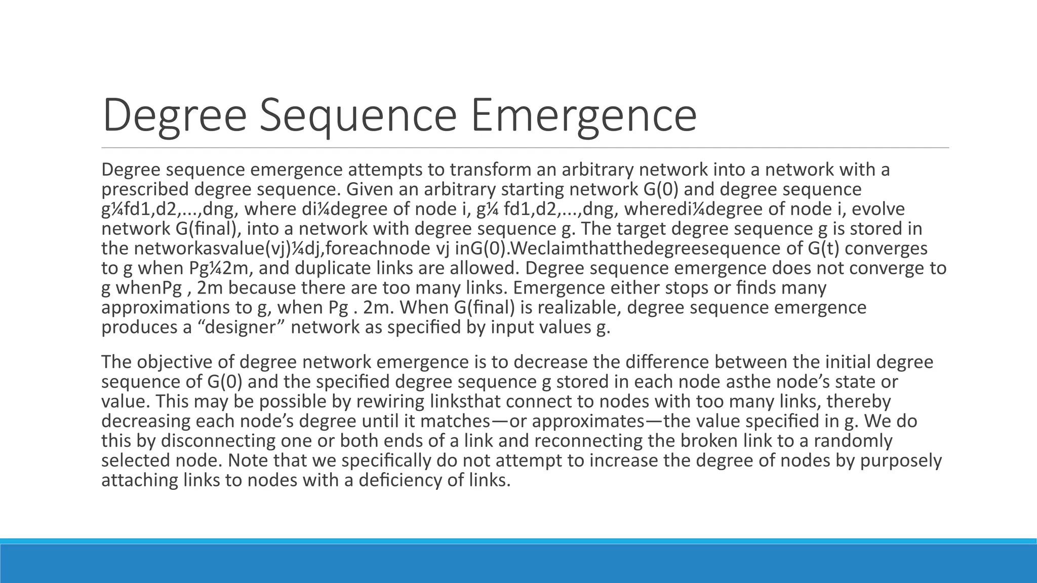 Degree Sequence Emergence
Degree sequence emergence attempts to transform an arbitrary network into a network with a
prescribed degree sequence. Given an arbitrary starting network G(0) and degree sequence
g¼fd1,d2,...,dng, where di¼degree of node i, g¼ fd1,d2,...,dng, wheredi¼degree of node i, evolve
network G(ﬁnal), into a network with degree sequence g. The target degree sequence g is stored in
the networkasvalue(vj)¼dj,foreachnode vj inG(0).Weclaimthatthedegreesequence of G(t) converges
to g when Pg¼2m, and duplicate links are allowed. Degree sequence emergence does not converge to
g whenPg , 2m because there are too many links. Emergence either stops or ﬁnds many
approximations to g, when Pg . 2m. When G(ﬁnal) is realizable, degree sequence emergence
produces a “designer” network as speciﬁed by input values g.
The objective of degree network emergence is to decrease the difference between the initial degree
sequence of G(0) and the speciﬁed degree sequence g stored in each node asthe node’s state or
value. This may be possible by rewiring linksthat connect to nodes with too many links, thereby
decreasing each node’s degree until it matches—or approximates—the value speciﬁed in g. We do
this by disconnecting one or both ends of a link and reconnecting the broken link to a randomly
selected node. Note that we speciﬁcally do not attempt to increase the degree of nodes by purposely
attaching links to nodes with a deﬁciency of links.
 