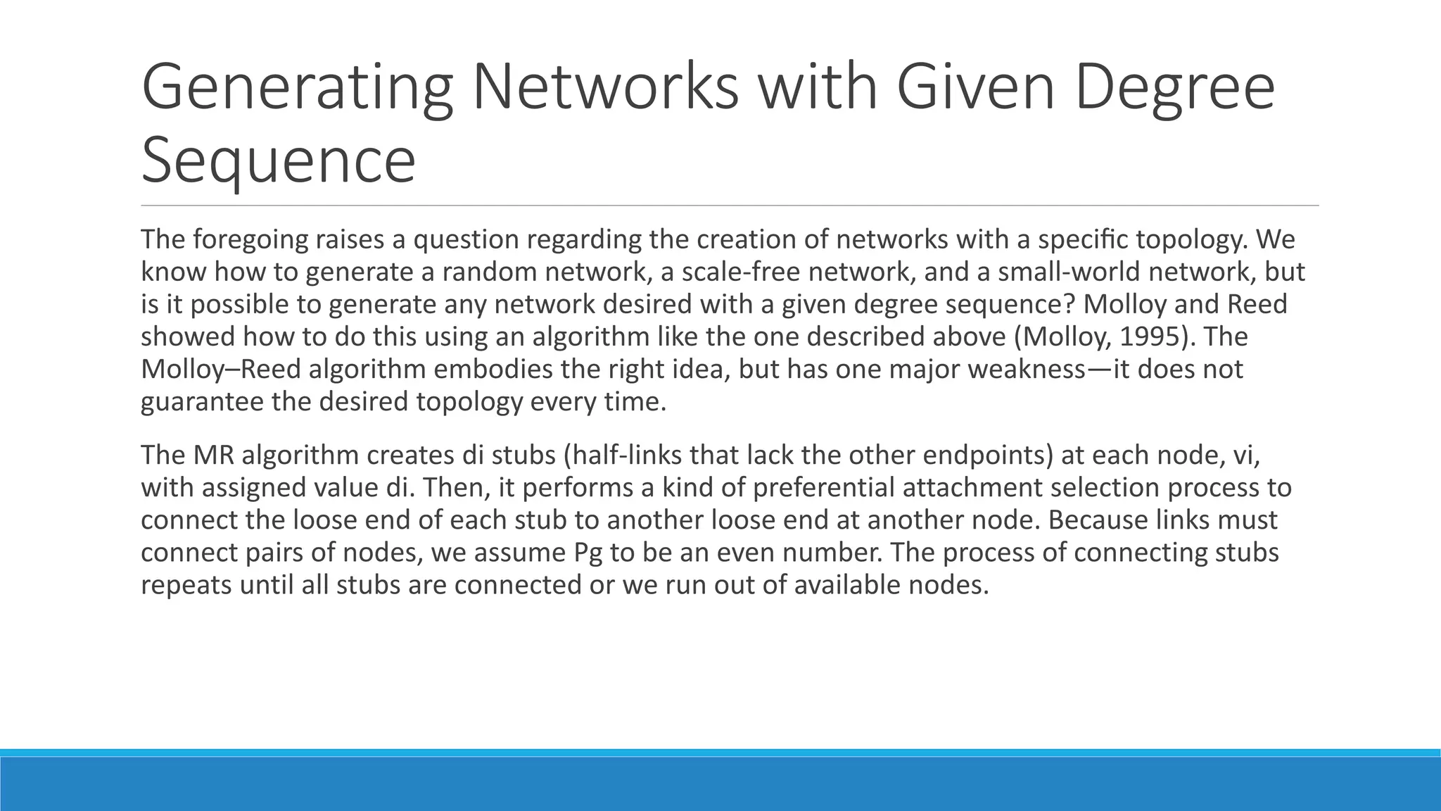 Generating Networks with Given Degree
Sequence
The foregoing raises a question regarding the creation of networks with a speciﬁc topology. We
know how to generate a random network, a scale-free network, and a small-world network, but
is it possible to generate any network desired with a given degree sequence? Molloy and Reed
showed how to do this using an algorithm like the one described above (Molloy, 1995). The
Molloy–Reed algorithm embodies the right idea, but has one major weakness—it does not
guarantee the desired topology every time.
The MR algorithm creates di stubs (half-links that lack the other endpoints) at each node, vi,
with assigned value di. Then, it performs a kind of preferential attachment selection process to
connect the loose end of each stub to another loose end at another node. Because links must
connect pairs of nodes, we assume Pg to be an even number. The process of connecting stubs
repeats until all stubs are connected or we run out of available nodes.
 
