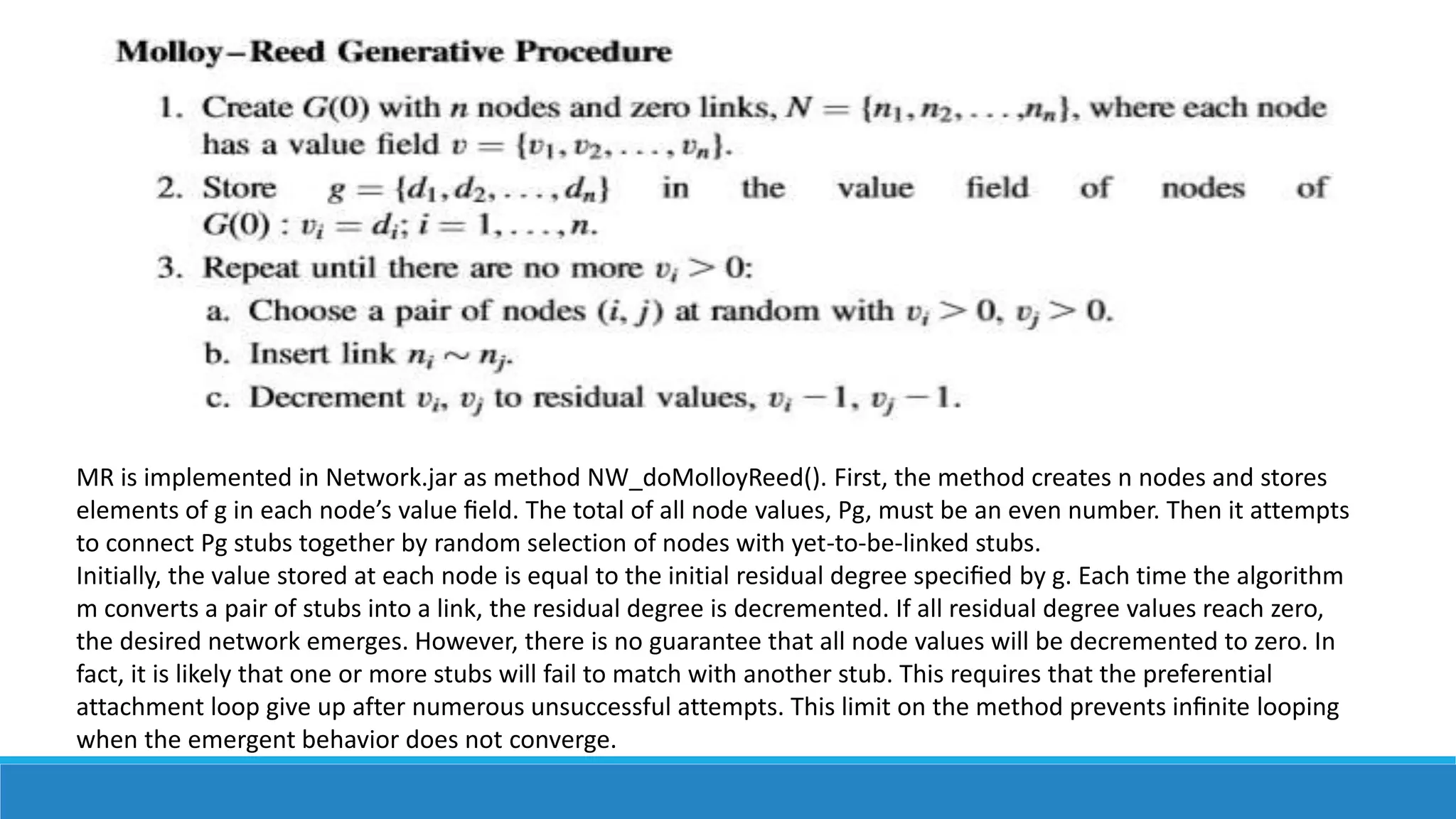 MR is implemented in Network.jar as method NW_doMolloyReed(). First, the method creates n nodes and stores
elements of g in each node’s value ﬁeld. The total of all node values, Pg, must be an even number. Then it attempts
to connect Pg stubs together by random selection of nodes with yet-to-be-linked stubs.
Initially, the value stored at each node is equal to the initial residual degree speciﬁed by g. Each time the algorithm
m converts a pair of stubs into a link, the residual degree is decremented. If all residual degree values reach zero,
the desired network emerges. However, there is no guarantee that all node values will be decremented to zero. In
fact, it is likely that one or more stubs will fail to match with another stub. This requires that the preferential
attachment loop give up after numerous unsuccessful attempts. This limit on the method prevents inﬁnite looping
when the emergent behavior does not converge.
 