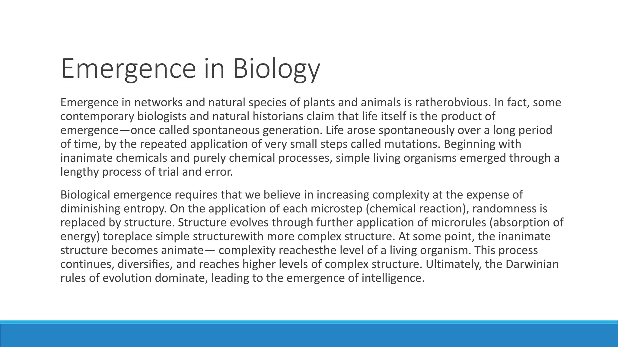 Emergence in Biology
Emergence in networks and natural species of plants and animals is ratherobvious. In fact, some
contemporary biologists and natural historians claim that life itself is the product of
emergence—once called spontaneous generation. Life arose spontaneously over a long period
of time, by the repeated application of very small steps called mutations. Beginning with
inanimate chemicals and purely chemical processes, simple living organisms emerged through a
lengthy process of trial and error.
Biological emergence requires that we believe in increasing complexity at the expense of
diminishing entropy. On the application of each microstep (chemical reaction), randomness is
replaced by structure. Structure evolves through further application of microrules (absorption of
energy) toreplace simple structurewith more complex structure. At some point, the inanimate
structure becomes animate— complexity reachesthe level of a living organism. This process
continues, diversiﬁes, and reaches higher levels of complex structure. Ultimately, the Darwinian
rules of evolution dominate, leading to the emergence of intelligence.
 