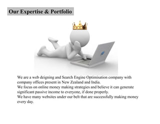 Our Expertise & Portfolio




   We are a web deigning and Search Engine Optimisation company with
   company offices present in New Zealand and India.
   We focus on online money making strategies and believe it can generate
   significant passive income to everyone, if done properly.
   We have many websites under our belt that are successfully making money
   every day.
 