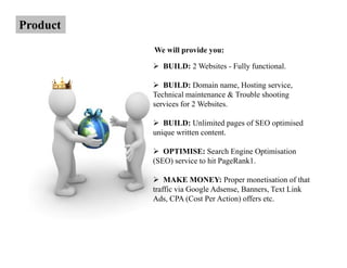Product
          We will provide you:

            BUILD: 2 Websites - Fully functional.

             BUILD: Domain name, Hosting service,
          Technical maintenance & Trouble shooting
          services for 2 Websites.

             BUILD: Unlimited pages of SEO optimised
          unique written content.

             OPTIMISE: Search Engine Optimisation
          (SEO) service to hit PageRank1.

              MAKE MONEY: Proper monetisation of that
          traffic via Google Adsense, Banners, Text Link
          Ads, CPA (Cost Per Action) offers etc.
 