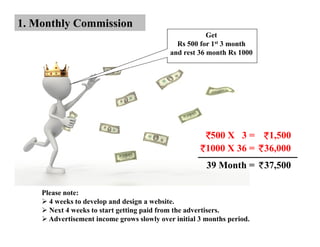 1. Monthly Commission
                                                        Get
                                              Rs 500 for 1st 3 month
                                            and rest 36 month Rs 1000




                                                        500 X 3 = 1,500
                                                       1000 X 36 = 36,000
                                                       39 Month =       37,500

    Please note:
      4 weeks to develop and design a website.
      Next 4 weeks to start getting paid from the advertisers.
      Advertisement income grows slowly over initial 3 months period.
 