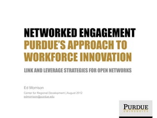 NETWORKED ENGAGEMENT
PURDUE’S APPROACH TO
WORKFORCE INNOVATION
LINK AND LEVERAGE STRATEGIES FOR OPEN NETWORKS
Ed Morrison
Center for Regional Development | August 2012
edmorrison@purdue.edu

 