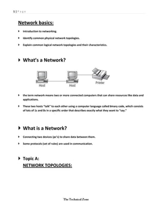 1|Page



  Network basics:
     Introduction to networking.

     Identify common physical network topologies.

     Explain common logical network topologies and their characteristics.




   What’s a Network?




     the term network means two or more connected computers that can share resources like data and
      applications.

     These two hosts “talk” to each other using a computer language called binary code, which consists
      of lots of 1s and 0s in a specific order that describes exactly what they want to “say.”




   What is a Network?
     Connecting two devices (pc’s) to share data between them.

     Some protocols (set of rules) are used in communication.




   Topic A:
    NETWORK TOPOLOGIES:
 