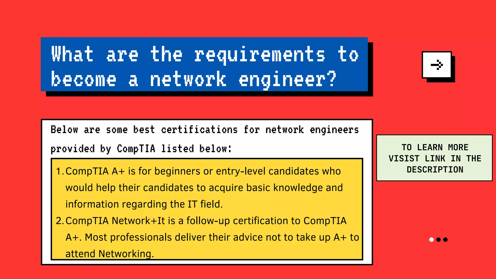 CompTIA A+ is for beginners or entry-level candidates who
would help their candidates to acquire basic knowledge and
information regarding the IT field.
CompTIA Network+It is a follow-up certification to CompTIA
A+. Most professionals deliver their advice not to take up A+ to
attend Networking.
1.
2.
What are the requirements to
become a network engineer?
Below are some best certifications for network engineers
provided by CompTIA listed below: TO LEARN MORE
VISIST LINK IN THE
DESCRIPTION
 