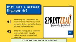 What does a Network
Engineer do?
Maintaining and administering the
computer's networks and associated
computing devices such as hardware,
software, configuration, etc.
01
One of the primary jobs of a network
engineer is to install firewalls,
routers, proxy servers, and load
balancers.
02
TO LEARN MORE VISIST LINK IN THE DESCRIPTION
 