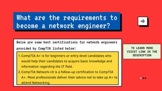 CompTIA A+ is for beginners or entry-level candidates who
would help their candidates to acquire basic knowledge and
information regarding the IT field.
CompTIA Network+It is a follow-up certification to CompTIA
A+. Most professionals deliver their advice not to take up A+ to
attend Networking.
1.
2.
What are the requirements to
become a network engineer?
Below are some best certifications for network engineers
provided by CompTIA listed below: TO LEARN MORE
VISIST LINK IN THE
DESCRIPTION
 