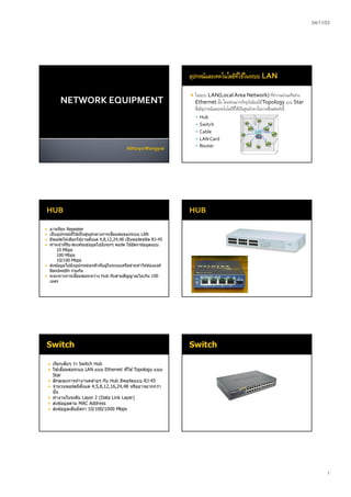 04/11/53
1
NETWORK EQUIPMENT
 ในระบบ LAN(Local Area Network) ทีทํางานผ่านเครือข่าย
Ethernet นัน โดยส่วนมากปัจจุบันนิยมใช้Topology แบบ Star
ซึงมีอุปกรณ์และเทคโนโลยีทีใช้เป็นศูนย์กลางในการเชือมต่อดังนี
 Hub
 Switch
 Cable
 LANCard
 Router
 อาจเรียก Repeater
 เป็ นอุปกรณ์ทีใช ้เป็ นศูนย์กลางการเชือมต่อของระบบ LAN
 มีพอร์ตให ้เลือกใช ้งานตังแต่ 4,8,12,24,48 เป็นพอร์ตชนิด RJ-45
 ทําหน ้าทีรับ-ส่งเฟรมข ้อมูลไปยังทุกๆ พอร์ต ใช ้อัตราข ้อมูลแบบ
10 Mbps
100 Mbps
10/100 Mbps
 ส่งข ้อมูลไปยังอุปกรณ์ทุกตัวทีอยู่ในระบบเครือข่ายทําให ้ต ้องแชร์
Bandwidth ร่วมกัน
 ระยะทางการเชือมต่อระหว่าง Hub กับสายสัญญาณไม่เกิน 100
เมตร
 เรียกเต็มๆ ว่า Switch Hub
 ใช ้เชือมต่อระบบ LAN แบบ Ethernet ทีใช ้Topology แบบ
Star
 ลักษณะการทํางานคล ้ายๆ กับ Hub มีพอร์ตแบบ RJ-45
 จํานวนพอร์ตมีตังแต่ 4,5,8,12,16,24,48 หรืออาจมากกว่า
นัน
 ทํางานในระดับ Layer 2 (Data Link Layer)
 ส่งข ้อมูลตาม MAC Address
 ส่งข ้อมูลเต็มอัตรา 10/100/1000 Mbps
 