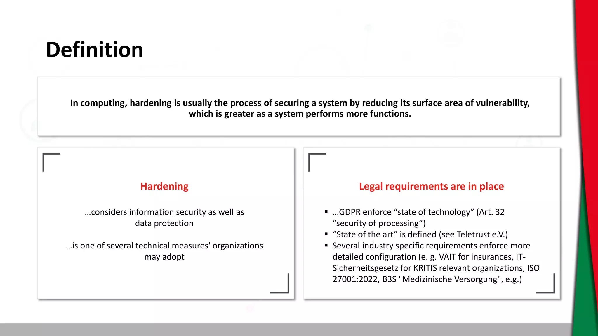 Definition
In computing, hardening is usually the process of securing a system by reducing its surface area of vulnerability,
which is greater as a system performs more functions.
Hardening
…considers information security as well as
data protection
…is one of several technical measures' organizations
may adopt
Legal requirements are in place
 …GDPR enforce “state of technology” (Art. 32
“security of processing”)
 “State of the art” is defined (see Teletrust e.V.)
 Several industry specific requirements enforce more
detailed configuration (e. g. VAIT for insurances, IT-
Sicherheitsgesetz for KRITIS relevant organizations, ISO
27001:2022, B3S "Medizinische Versorgung", e.g.)
 