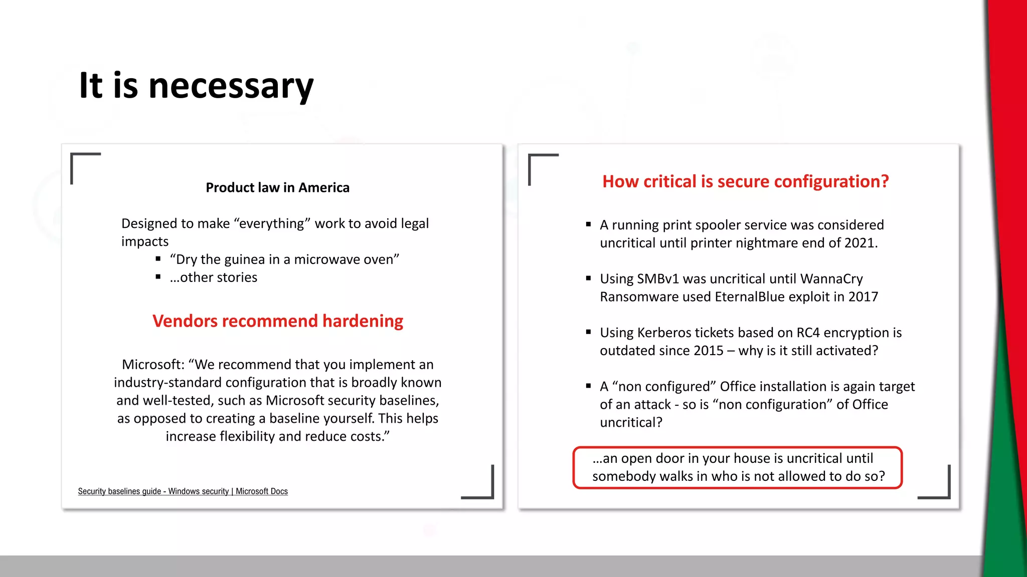 It is necessary
Product law in America
Designed to make “everything” work to avoid legal
impacts
 “Dry the guinea in a microwave oven”
 …other stories
Vendors recommend hardening
Microsoft: “We recommend that you implement an
industry-standard configuration that is broadly known
and well-tested, such as Microsoft security baselines,
as opposed to creating a baseline yourself. This helps
increase flexibility and reduce costs.”
How critical is secure configuration?
 A running print spooler service was considered
uncritical until printer nightmare end of 2021.
 Using SMBv1 was uncritical until WannaCry
Ransomware used EternalBlue exploit in 2017
 Using Kerberos tickets based on RC4 encryption is
outdated since 2015 – why is it still activated?
 A “non configured” Office installation is again target
of an attack - so is “non configuration” of Office
uncritical?
…an open door in your house is uncritical until
somebody walks in who is not allowed to do so?
Security baselines guide - Windows security | Microsoft Docs
 