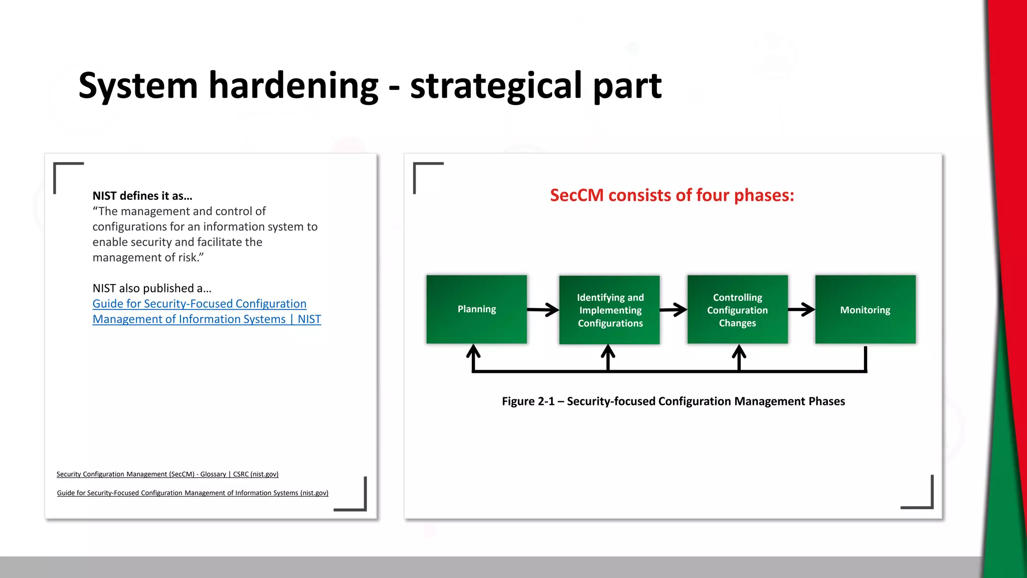 System hardening - strategical part
NIST defines it as…
“The management and control of
configurations for an information system to
enable security and facilitate the
management of risk.”
NIST also published a…
Guide for Security-Focused Configuration
Management of Information Systems | NIST
SecCM consists of four phases:
Security Configuration Management (SecCM) - Glossary | CSRC (nist.gov)
Guide for Security-Focused Configuration Management of Information Systems (nist.gov)
Planning
Identifying and
Implementing
Configurations
Controlling
Configuration
Changes
Monitoring
Figure 2-1 – Security-focused Configuration Management Phases
 