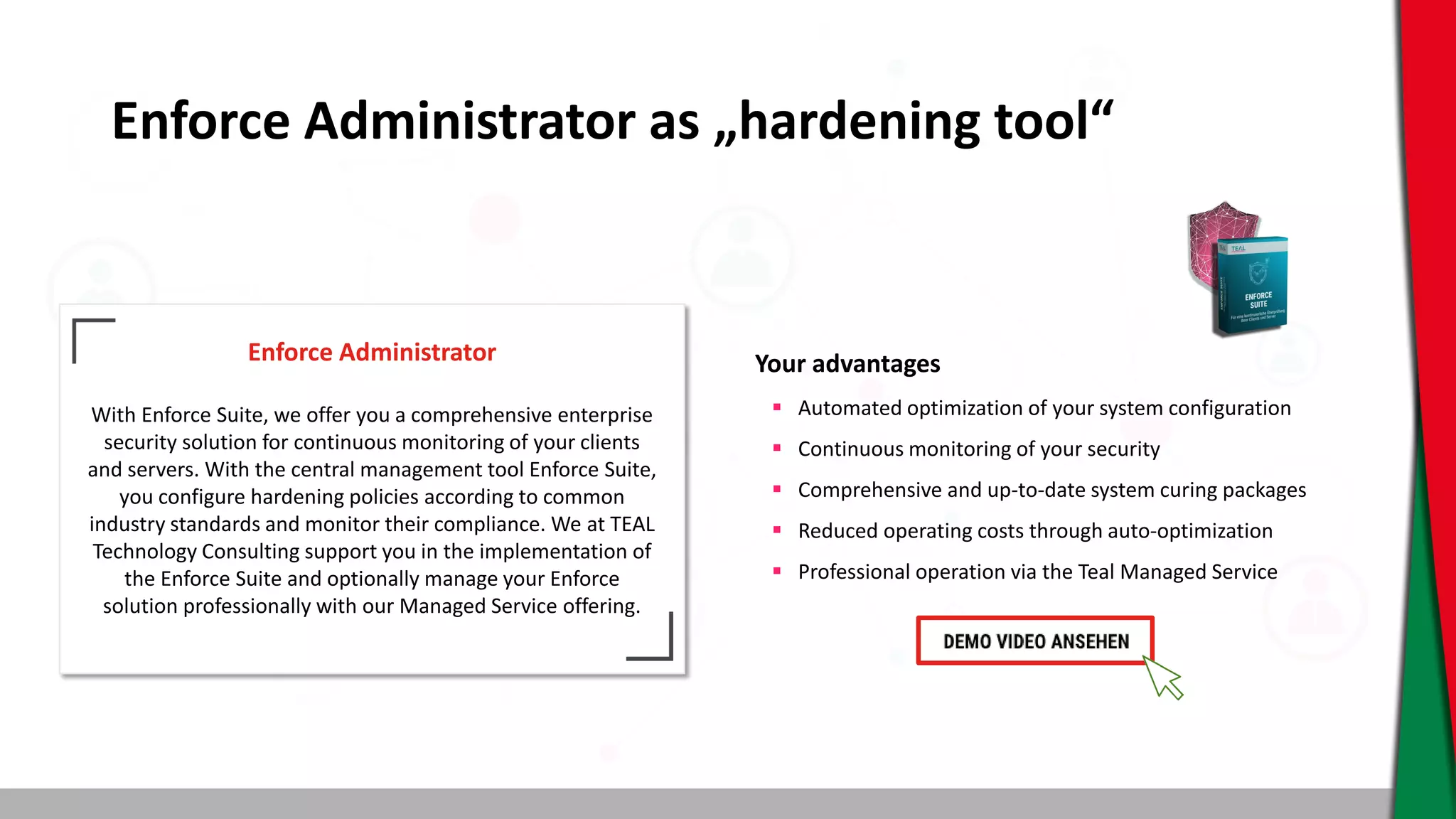 Enforce Administrator as „hardening tool“
Enforce Administrator
With Enforce Suite, we offer you a comprehensive enterprise
security solution for continuous monitoring of your clients
and servers. With the central management tool Enforce Suite,
you configure hardening policies according to common
industry standards and monitor their compliance. We at TEAL
Technology Consulting support you in the implementation of
the Enforce Suite and optionally manage your Enforce
solution professionally with our Managed Service offering.
Your advantages
 Automated optimization of your system configuration
 Continuous monitoring of your security
 Comprehensive and up-to-date system curing packages
 Reduced operating costs through auto-optimization
 Professional operation via the Teal Managed Service
 