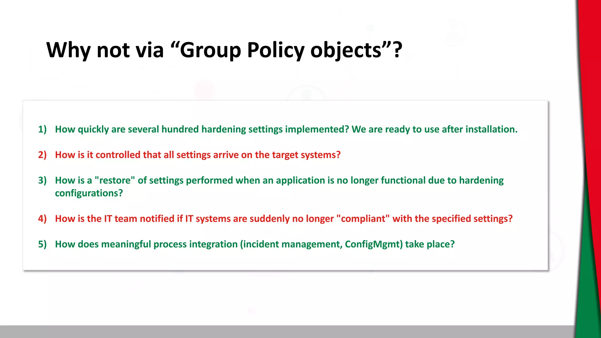 Why not via “Group Policy objects”?
1) How quickly are several hundred hardening settings implemented? We are ready to use after installation.
2) How is it controlled that all settings arrive on the target systems?
3) How is a "restore" of settings performed when an application is no longer functional due to hardening
configurations?
4) How is the IT team notified if IT systems are suddenly no longer "compliant" with the specified settings?
5) How does meaningful process integration (incident management, ConfigMgmt) take place?
 