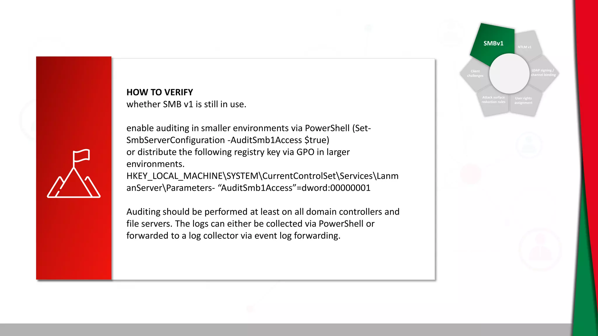 SMBv1 NTLM v1
Client
challenges
Attack surface
reduction rules
User rights
assignment
LDAP signing /
channel binding
HOW TO VERIFY
whether SMB v1 is still in use.
enable auditing in smaller environments via PowerShell (Set-
SmbServerConfiguration -AuditSmb1Access $true)
or distribute the following registry key via GPO in larger
environments.
HKEY_LOCAL_MACHINESYSTEMCurrentControlSetServicesLanm
anServerParameters- “AuditSmb1Access”=dword:00000001
Auditing should be performed at least on all domain controllers and
file servers. The logs can either be collected via PowerShell or
forwarded to a log collector via event log forwarding.
 