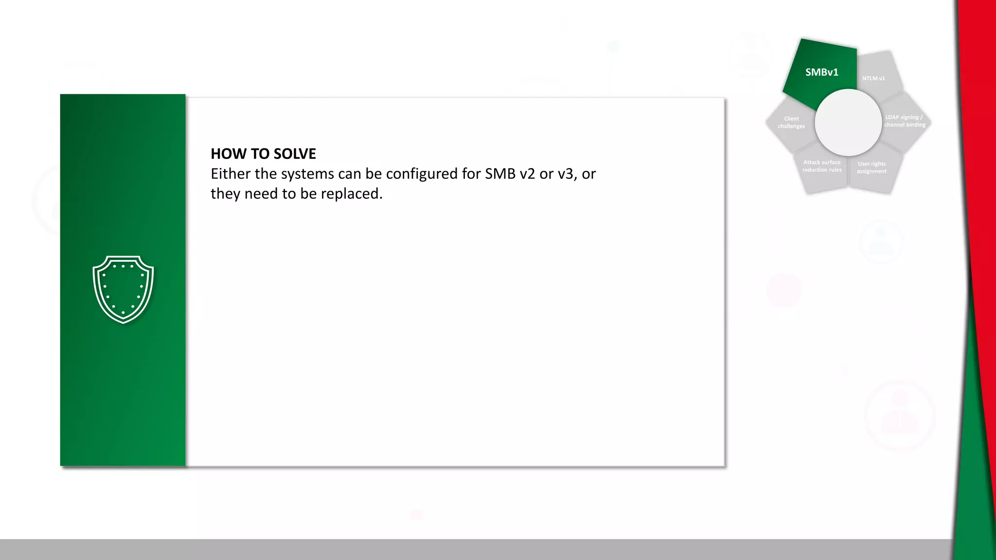 SMBv1 NTLM v1
Client
challenges
Attack surface
reduction rules
User rights
assignment
LDAP signing /
channel binding
HOW TO SOLVE
Either the systems can be configured for SMB v2 or v3, or
they need to be replaced.
 