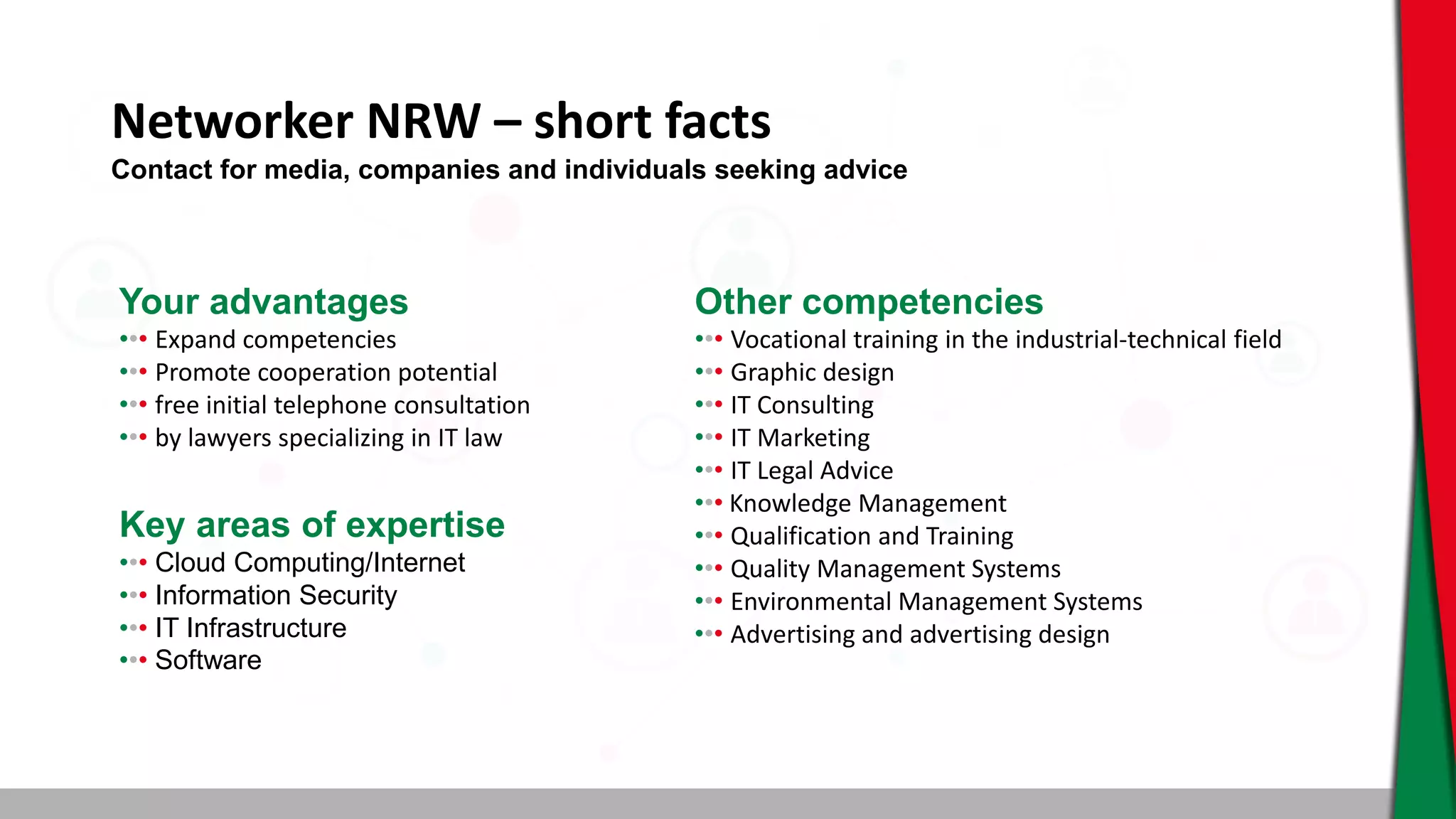 Networker NRW – short facts
Your advantages
••• ​Expand competencies
••• Promote cooperation potential
••• free initial telephone consultation
••• by lawyers specializing in IT law
Other competencies
••• Vocational training in the industrial-technical field
••• Graphic design
••• IT Consulting
••• IT Marketing
••• IT Legal Advice
••• Knowledge Management
••• Qualification and Training
••• Quality Management Systems
••• Environmental Management Systems
••• Advertising and advertising design
Key areas of expertise
••• Cloud Computing/Internet
••• Information Security
••• IT Infrastructure
••• Software
Contact for media, companies and individuals seeking advice
 