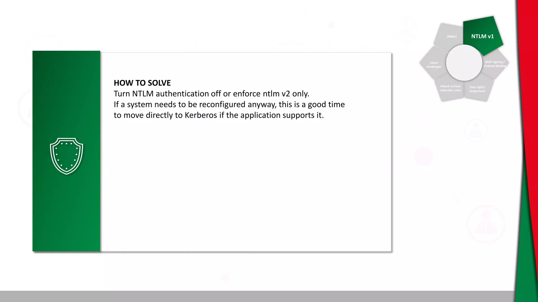 SMBv1 NTLM v1
Client
challenges
Attack surface
reduction rules
User rights
assignment
LDAP signing /
channel binding
HOW TO SOLVE
Turn NTLM authentication off or enforce ntlm v2 only.
If a system needs to be reconfigured anyway, this is a good time
to move directly to Kerberos if the application supports it.
 