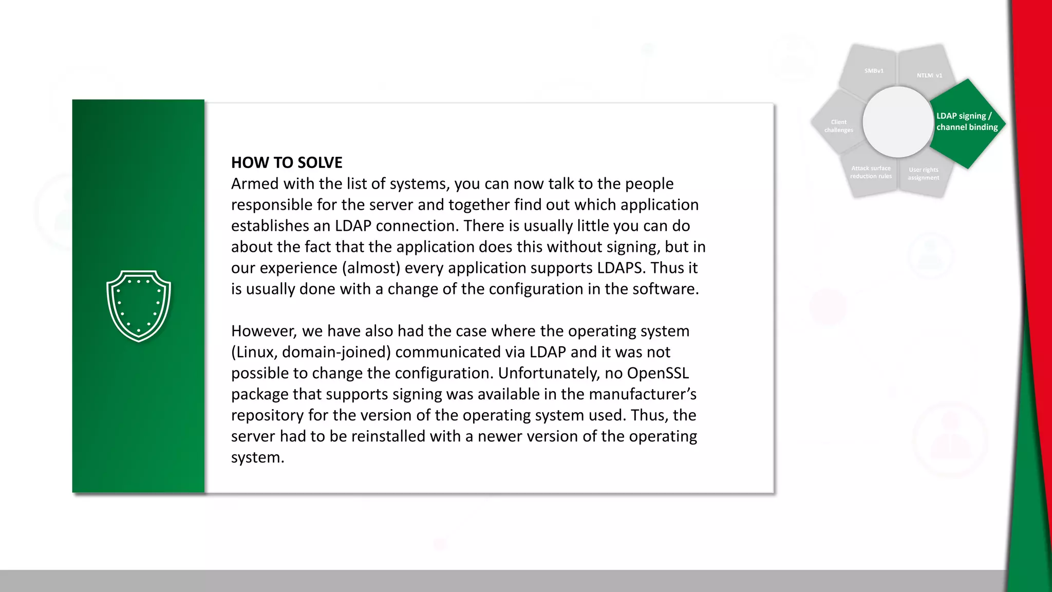 SMBv1
NTLM v1
Client
challenges
Attack surface
reduction rules
User rights
assignment
LDAP signing /
channel binding
HOW TO SOLVE
Armed with the list of systems, you can now talk to the people
responsible for the server and together find out which application
establishes an LDAP connection. There is usually little you can do
about the fact that the application does this without signing, but in
our experience (almost) every application supports LDAPS. Thus it
is usually done with a change of the configuration in the software.
However, we have also had the case where the operating system
(Linux, domain-joined) communicated via LDAP and it was not
possible to change the configuration. Unfortunately, no OpenSSL
package that supports signing was available in the manufacturer’s
repository for the version of the operating system used. Thus, the
server had to be reinstalled with a newer version of the operating
system.
 