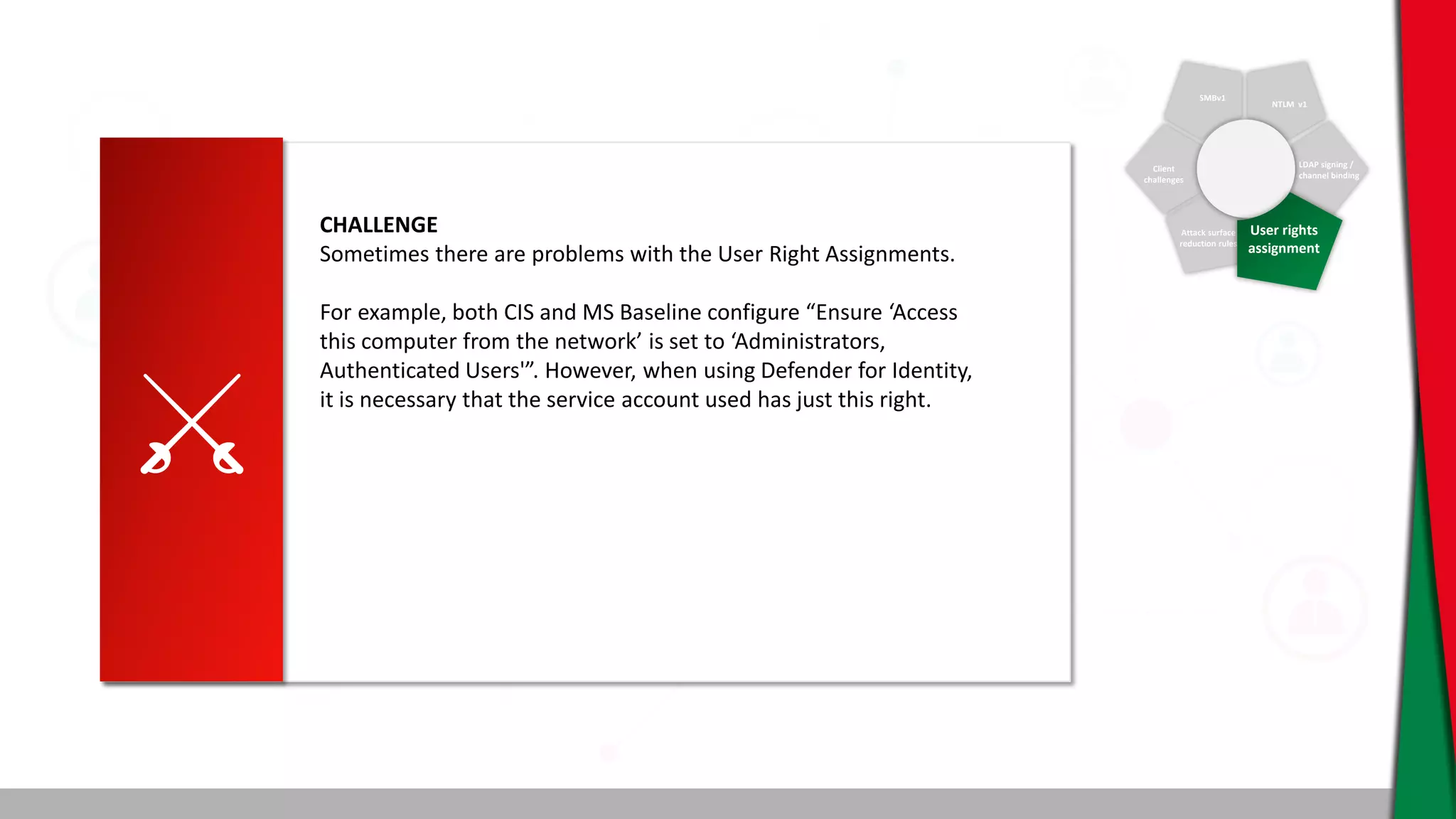 SMBv1
NTLM v1
Client
challenges
Attack surface
reduction rules
LDAP signing /
channel binding
User rights
assignment
CHALLENGE
Sometimes there are problems with the User Right Assignments.
For example, both CIS and MS Baseline configure “Ensure ‘Access
this computer from the network’ is set to ‘Administrators,
Authenticated Users'”. However, when using Defender for Identity,
it is necessary that the service account used has just this right.
 