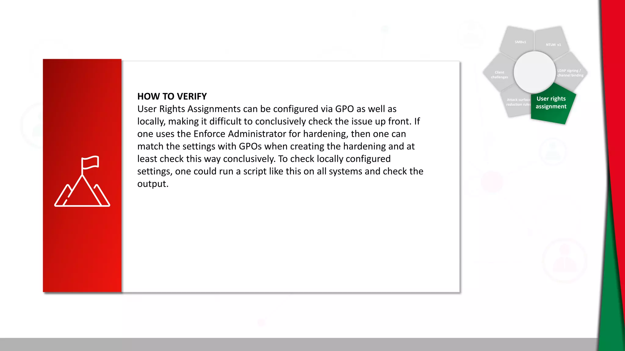 SMBv1
NTLM v1
Client
challenges
Attack surface
reduction rules
LDAP signing /
channel binding
User rights
assignment
HOW TO VERIFY
User Rights Assignments can be configured via GPO as well as
locally, making it difficult to conclusively check the issue up front. If
one uses the Enforce Administrator for hardening, then one can
match the settings with GPOs when creating the hardening and at
least check this way conclusively. To check locally configured
settings, one could run a script like this on all systems and check the
output.
 