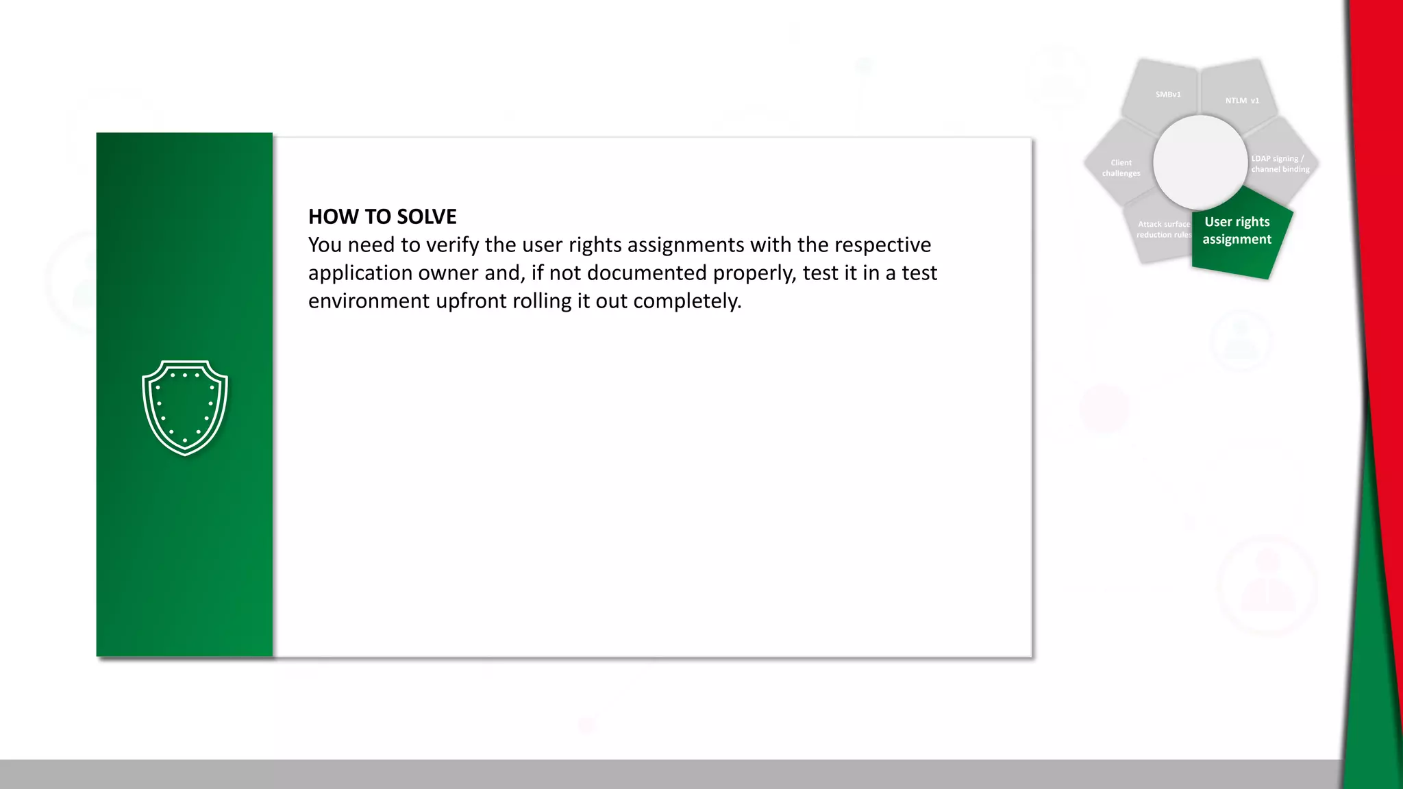 SMBv1
NTLM v1
Client
challenges
Attack surface
reduction rules
LDAP signing /
channel binding
User rights
assignment
HOW TO SOLVE
You need to verify the user rights assignments with the respective
application owner and, if not documented properly, test it in a test
environment upfront rolling it out completely.
 