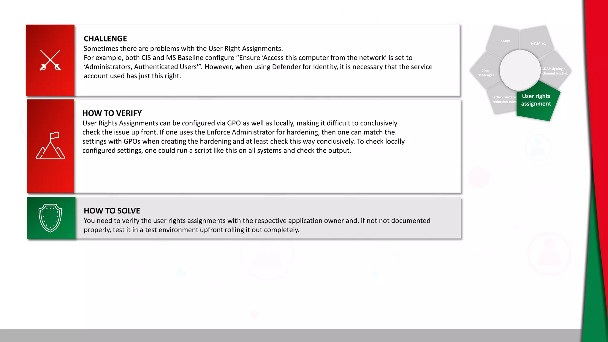 SMBv1
NTLM v1
Client
challenges
Attack surface
reduction rules
LDAP signing /
channel binding
User rights
assignment
CHALLENGE
Sometimes there are problems with the User Right Assignments.
For example, both CIS and MS Baseline configure “Ensure ‘Access this computer from the network’ is set to
‘Administrators, Authenticated Users'”. However, when using Defender for Identity, it is necessary that the service
account used has just this right.
HOW TO SOLVE
You need to verify the user rights assignments with the respective application owner and, if not not documented
properly, test it in a test environment upfront rolling it out completely.
HOW TO VERIFY
User Rights Assignments can be configured via GPO as well as locally, making it difficult to conclusively
check the issue up front. If one uses the Enforce Administrator for hardening, then one can match the
settings with GPOs when creating the hardening and at least check this way conclusively. To check locally
configured settings, one could run a script like this on all systems and check the output.
 
