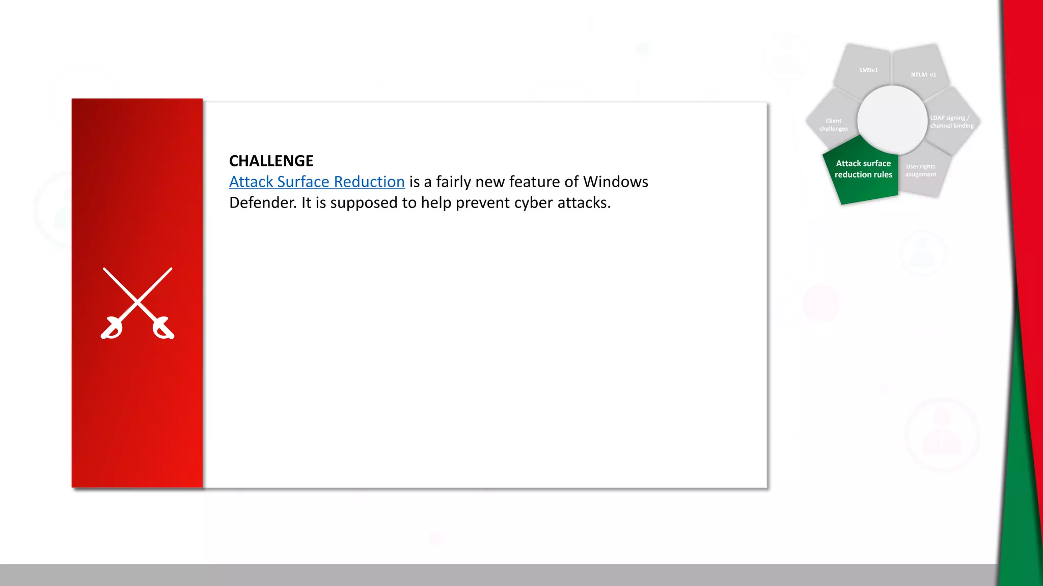 SMBv1
NTLM v1
Client
challenges
LDAP signing /
channel binding
User rights
assignment
Attack surface
reduction rules
CHALLENGE
Attack Surface Reduction is a fairly new feature of Windows
Defender. It is supposed to help prevent cyber attacks.
 