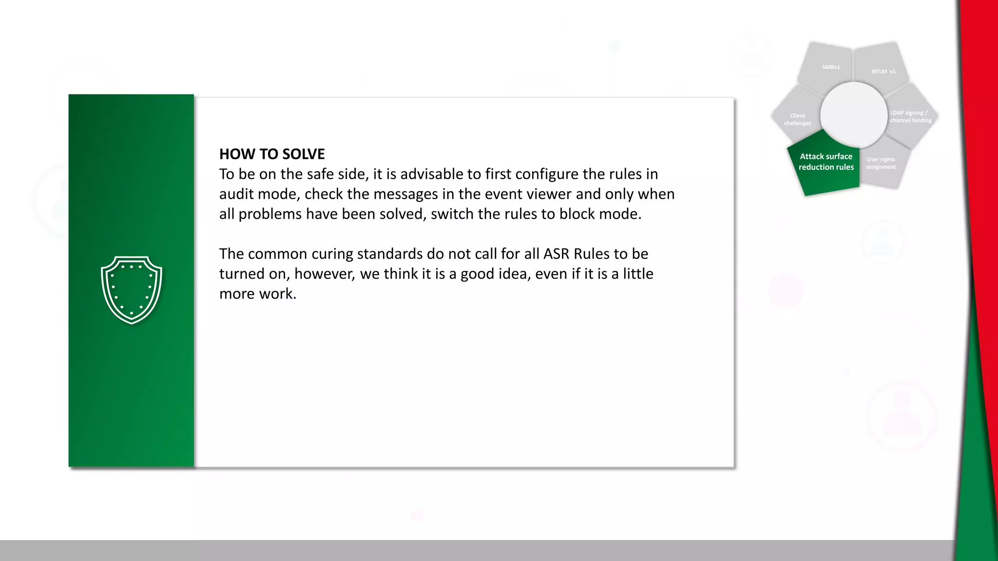 SMBv1
NTLM v1
Client
challenges
LDAP signing /
channel binding
User rights
assignment
Attack surface
reduction rules
HOW TO SOLVE
To be on the safe side, it is advisable to first configure the rules in
audit mode, check the messages in the event viewer and only when
all problems have been solved, switch the rules to block mode.
The common curing standards do not call for all ASR Rules to be
turned on, however, we think it is a good idea, even if it is a little
more work.
 