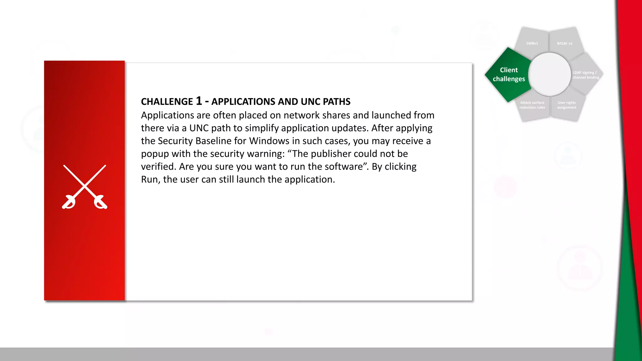 SMBv1 NTLM v1
LDAP signing /
channel binding
User rights
assignment
Attack surface
reduction rules
Client
challenges
CHALLENGE 1 - APPLICATIONS AND UNC PATHS
Applications are often placed on network shares and launched from
there via a UNC path to simplify application updates. After applying
the Security Baseline for Windows in such cases, you may receive a
popup with the security warning: “The publisher could not be
verified. Are you sure you want to run the software”. By clicking
Run, the user can still launch the application.
 