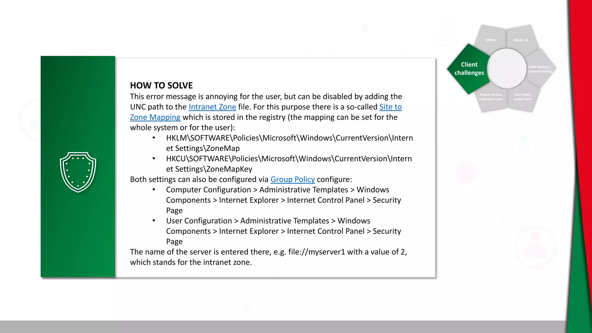 SMBv1 NTLM v1
LDAP signing /
channel binding
User rights
assignment
Attack surface
reduction rules
Client
challenges
HOW TO SOLVE
This error message is annoying for the user, but can be disabled by adding the
UNC path to the Intranet Zone file. For this purpose there is a so-called Site to
Zone Mapping which is stored in the registry (the mapping can be set for the
whole system or for the user):
• HKLMSOFTWAREPoliciesMicrosoftWindowsCurrentVersionIntern
et SettingsZoneMap
• HKCUSOFTWAREPoliciesMicrosoftWindowsCurrentVersionIntern
et SettingsZoneMapKey
Both settings can also be configured via Group Policy configure:
• Computer Configuration > Administrative Templates > Windows
Components > Internet Explorer > Internet Control Panel > Security
Page
• User Configuration > Administrative Templates > Windows
Components > Internet Explorer > Internet Control Panel > Security
Page
The name of the server is entered there, e.g. file://myserver1 with a value of 2,
which stands for the intranet zone.
 