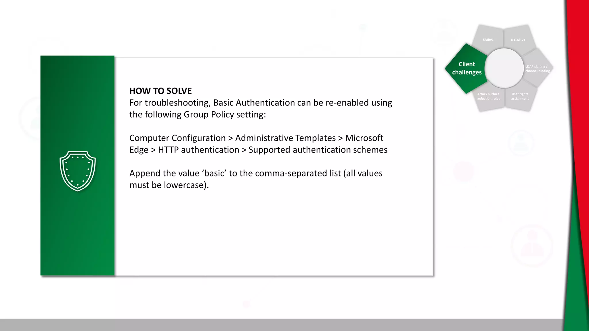 SMBv1 NTLM v1
LDAP signing /
channel binding
User rights
assignment
Attack surface
reduction rules
Client
challenges
HOW TO SOLVE
For troubleshooting, Basic Authentication can be re-enabled using
the following Group Policy setting:
Computer Configuration > Administrative Templates > Microsoft
Edge > HTTP authentication > Supported authentication schemes
Append the value ‘basic’ to the comma-separated list (all values
must be lowercase).
 
