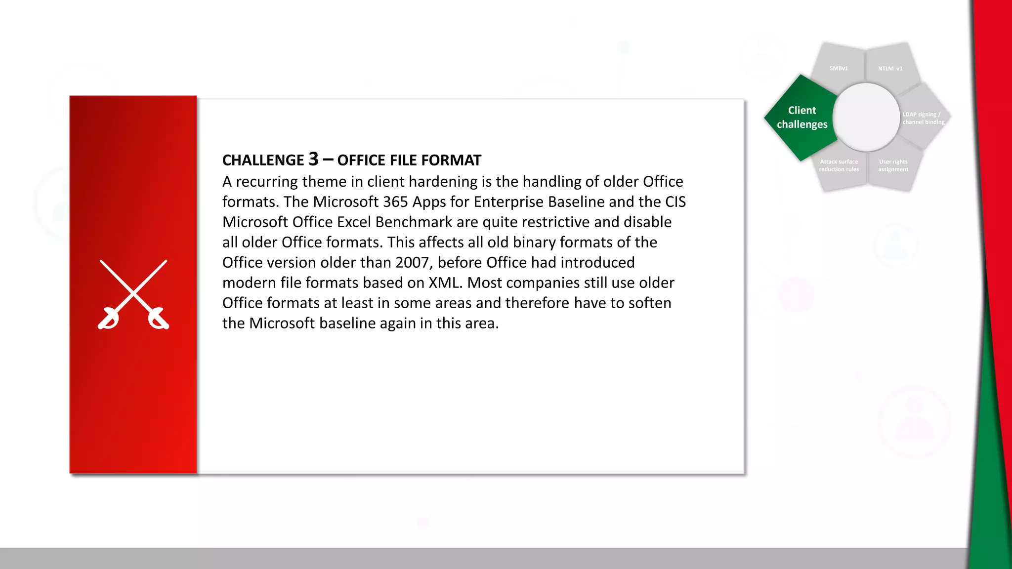 SMBv1 NTLM v1
LDAP signing /
channel binding
User rights
assignment
Attack surface
reduction rules
Client
challenges
CHALLENGE 3 – OFFICE FILE FORMAT
A recurring theme in client hardening is the handling of older Office
formats. The Microsoft 365 Apps for Enterprise Baseline and the CIS
Microsoft Office Excel Benchmark are quite restrictive and disable
all older Office formats. This affects all old binary formats of the
Office version older than 2007, before Office had introduced
modern file formats based on XML. Most companies still use older
Office formats at least in some areas and therefore have to soften
the Microsoft baseline again in this area.
 