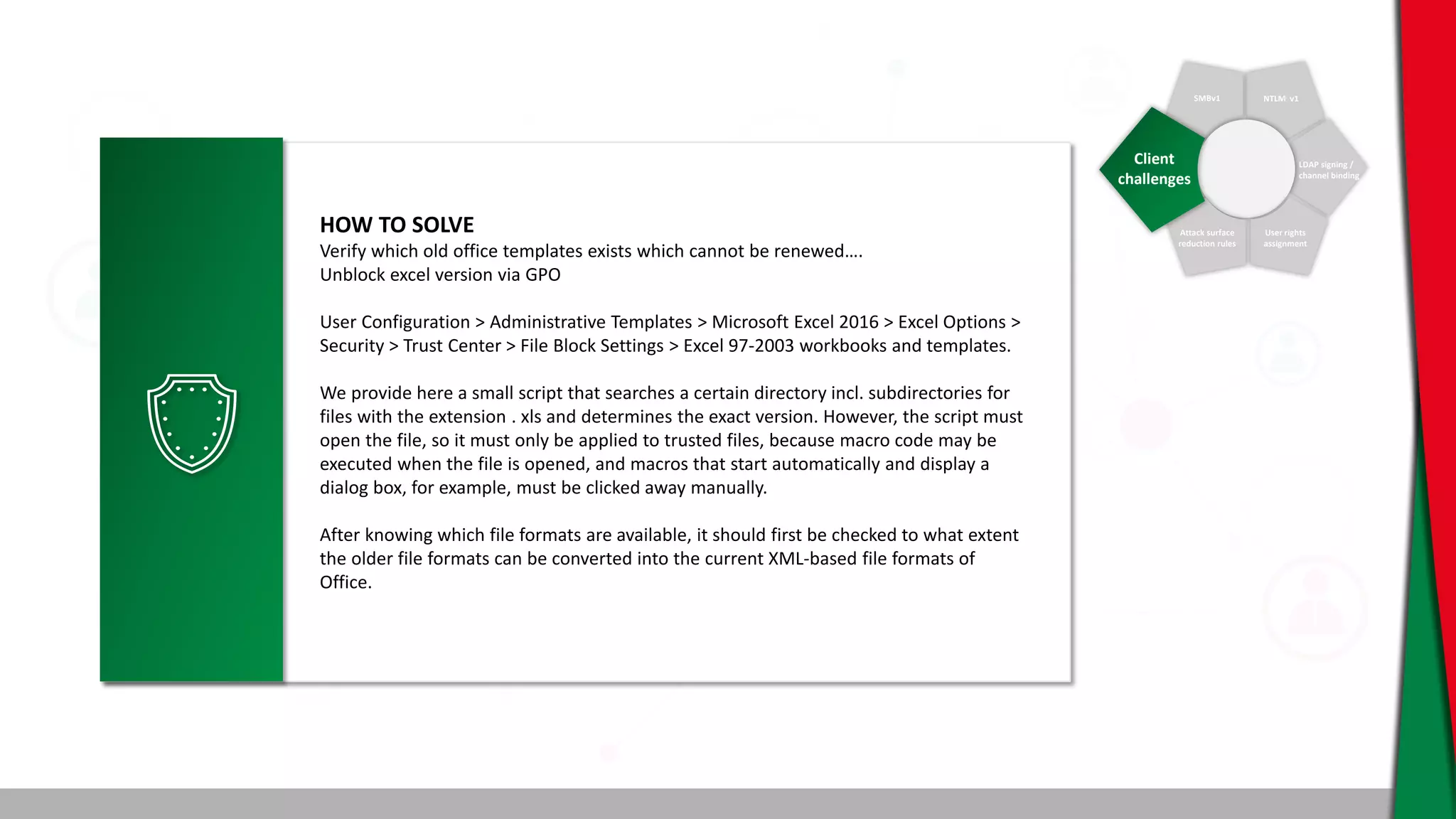 SMBv1 NTLM v1
LDAP signing /
channel binding
User rights
assignment
Attack surface
reduction rules
Client
challenges
HOW TO SOLVE
Verify which old office templates exists which cannot be renewed….
Unblock excel version via GPO
User Configuration > Administrative Templates > Microsoft Excel 2016 > Excel Options >
Security > Trust Center > File Block Settings > Excel 97-2003 workbooks and templates.
We provide here a small script that searches a certain directory incl. subdirectories for
files with the extension . xls and determines the exact version. However, the script must
open the file, so it must only be applied to trusted files, because macro code may be
executed when the file is opened, and macros that start automatically and display a
dialog box, for example, must be clicked away manually.
After knowing which file formats are available, it should first be checked to what extent
the older file formats can be converted into the current XML-based file formats of
Office.
 