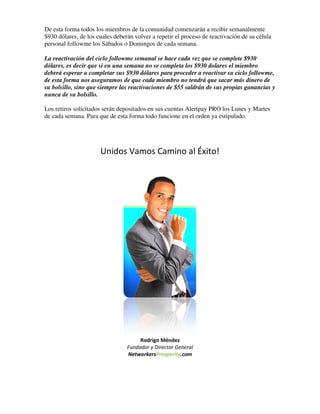 De esta forma todos los miembros de la comunidad comenzarán a recibir semanalmente
$930 dólares, de los cuales deberán volver a repetir el proceso de reactivación de su célula
                                             repetir
personal followme los Sábados o Domingos de cada semana
                        ábados                        semana.

La reactivación del ciclo followme semanal se hace cada vez que se complete $930
dólares, es decir que si en una semana no se completa los $930 dolares el miembro
        ,
deberá esperar a completar sus $930 dólares para proceder a reactivar su ciclo followme,
de esta forma nos aseguramos de que cada miembro no tendrá que sacar más dinero de
su bolsillo, sino que siempre las reactivaciones de $55 saldrán de sus propias ganancias y
           ,
nunca de su bolsillo.

Los retiros solicitados serán depositados en sus cuentas Alertpay PRO los Lunes y Martes
de cada semana. Para que de esta forma todo funcione en el orden ya estipulado.




                      Unidos Vamos Camino al Éxito!




                                      Rodrigo Méndez
                                 Fundador y Director General
                                 NetworkersProsperity.com
 