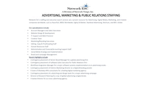 ADVERTISING, MARKETING & PUBLIC RELATIONS STAFFING
Network ESC's staffing and executive search services are a proven resource for Advertising, Digital Media, Marketing, and Creative
companies worldwide, such as Razorfish, BBDO Worldwide, Ogilvy & Mather, Rainbow Advertising, Ketchum, and MEC Global.
Our specializations include:
• Account Managers and Sales Executives
• Website Design & Development
• IT Support and Web Presence
• Creative Team
• Marketing/Branding Executives
• Editing, Copy & Proofreading Staff
• Human Resources Staff
• Administrative and Financial/Accounting Support Staff
• Social Media Strategy and Implementation
• Brand and Campaign Management
Recent Highlights include:
• Contingency placement of Senior Brand Manager for a global advertising firm
• Contingency placement of Software Sales Executive for Public Relations firm
• Workflow Integration Manager for a major software systems implementation at an advertising studio .
• Contingency placement of Interim Marketing Director at a Digital Branding pioneer
• A team of Workday HRIS consultants for a leading digital marketing agency.
• Contingency placement of a sketching and design team for a major advertising campaign.
• Director of Research Planning for a top 10 global advertising conglomerate.
• Creative Director for an iconic advertising agency.
 