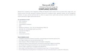 COMPLIANCE SERVICES
Network ESC's Compliance, Risk & Regulatory staffing and executive search practice services provides banks, hedge funds, and
financial services firms with specialized Compliance personnel for compliance audits, regulatory reviews, and risk management
initiatives. For years, we have partnered with our clients to support human capital needs and have undertaken initiatives that
require specialized or highly sophisticated skill sets.
Our specializations include:
• OFAC Compliance
• SOX Compliance
• Capital Markets Compliance
• M&A
• Regulatory Compliance – OCC, FDIC, NY State Banking, FINRA, SEC
• BSA, AML, KYC, IA 1934/1940, Dodd-Frank, FATCA
• Corporate Due Diligence
• ISDA Contracts
• Contracts/Procurement
Recent Highlights include:
• Contingency placement of General Counsel for a top brokerage and investment advisory firm.
• VP of Legal Compliance for top international Bank in NY.
• Chief Compliance Officer for Midwest-based Commodities Trading firm.
• Intellectual Property Contract Attorney for mid-sized firm preparing for litigation proceedings
• Vice President of Testing and Surveillance for top international banking institution in NY.
• Director of AML Compliance for top global Private Wealth firm
• Senior Dodd-Frank Policy Advisor for OTC Derivatives Group of top U.S. Financial Institution.
• Former FBI/Attorney Consulting Advisor to headquarters of major international bank in upstate NY on BSA policy.
 