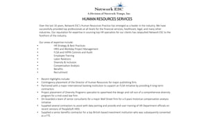 HUMAN RESOURCES SERVICES
Over the last 10 years, Network ESC’s Human Resources Practice has emerged as a leader in the industry. We have
successfully provided top professionals at all levels for the financial services, healthcare, legal, and many other
industries. Our reputation for expertise in sourcing top HR specialists for our clients has catapulted Network ESC to the
forefront of the industry.
Our areas of expertise include:
• HR Strategy & Best Practices
• HRIS and Workday Project Management
• FLSA and HIPPA Controls and Audit
• Employee Training
• Labor Relations
• Diversity & Inclusion
• Compensation Analysis
• Benefits
• Recruitment
• Recent Highlights include:
• Contingency placement of the Director of Human Resources for major publishing firm.
• Partnered with a major international banking institution to support an FLSA initiative by providing 4 long-term
contractors
• Project placement of Diversity Programs specialist to spearhead the design and roll-out of a comprehensive diversity
program for a mid-sized law firm.
• On-boarded a team of senior consultants for a major Wall Street firm for a 4 years historical compensation analysis
initiative
• Supplied several contractors to assist with data porting and provide end-user training of HR Department officials on
recent versions of PeopleSoft HRIS.
• Supplied a senior benefits contractor for a top British-based investment institution who was subsequently converted
as a FTE.
 