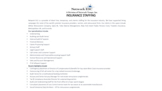 INSURANCE STAFFING
Network ESC is a provider of direct hire, temporary, and interim staffing for the Insurance industry. We have supported hiring
campaigns for some of the world’s premier Insurance providers, carriers, and reinsurance firms. Our clients in this space include
Wilton Reinsurance Company, Swiss RE, Tokio Marine Management, New York Hotel Trades Pension Fund, Travelers Insurance,
Metropolitan Life, and EuroLife.
Our specializations include:
• Underwriting
• Auditing and Audit Senior
• Internal Audit & Taxation
• Financial Advisory
• Claims Processing Support
• Actuary Staff
• Legal Support Staff
• Call Center and Customer Support
• Administrative and Financial/Accounting Support Staff
• Human Resources and Operational Support
• Sales and Account Management
• IT & Software Support
Recent Highlights include:
• Contingency placement of Director of Compensation & Benefits for top rated West Coast insurance provider
• Outsourcing of full call center for a top ranked insurance brokerage.
• Audit Senior for a multinational banking institution
• Actuary and Senior Actuary Manager for real estate reinsurance conglomerate.
• Tax & Compliance Associate Director for underwriting practice.
• Audit and Underwriting Staff for the front office of a major sports league.
• Consultant placement of Loss Control service team for tax season at an automobile manufacturer.
• Social Enterprise Data Architect – VP for reinsurance conglomerate.
 