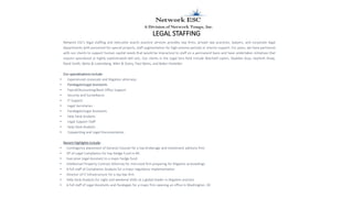 LEGAL STAFFING
Network ESC's legal staffing and executive search practice services provides law firms, private law practices, lawyers, and corporate legal
departments with personnel for special projects, staff augmentation for high-volume periods or interim support. For years, we have partnered
with our clients to support human capital needs that would be impractical to staff on a permanent basis and have undertaken initiatives that
require specialized or highly sophisticated skill sets. Our clients in the Legal Serv field include Wachtell Lipton, Skadden Arps, Seyfarth Shaw,
Reed Smith, Weitz & Luxemberg, Allen & Overy, Paul Weiss, and Baker Hostetler.
Our specializations include:
• Experienced corporate and litigation attorneys
• Paralegals/Legal Assistants
• Payroll/Accounting/Back Office Support
• Security and Surveillance
• IT Support
• Legal Secretaries
• Paralegals/Legal Assistants
• Help Desk Analysts
• Legal Support Staff
• Help Desk Analysts
• Copywriting and Legal Documentation
Recent Highlights include:
• Contingency placement of General Counsel for a top brokerage and investment advisory firm.
• VP of Legal Compliance for top Hedge Fund in NY.
• Executive Legal Assistant to a major hedge fund.
• Intellectual Property Contract Attorney for mid-sized firm preparing for litigation proceedings
• A full staff of Compliance Analysts for a major regulatory implementation
• Director of IT Infrastructure for a top law firm
• Help Desk Analysts for night and weekend shifts at a global leader in litigation practice
• A full staff of Legal Assistants and Paralegals for a major firm opening an office in Washington, DC
 