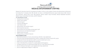 MEDIA & ENTERTAINMENT STAFFING
Network ESC (Executive Search & Consulting) was founded in 1979 as a niche supplier of finance and administration professionals
for the Big Three TV networks, ABC, NBC and CBS. Our clients in the Media/Entertainment space include Viacom, NBC Universal,
CBS Corporation, Warner Music Group, A&E Networks, Martha Stewart Living Omnimedia, National Basketball Association,
Madison Square Garden/New York Knicks, and MTV Networks.
Our specializations include:
• Broadcast/Event Operations
• Quality Control Support
• Technical Support
• Production Management
• Talent Relations Staff
• Administrative, HR, and Office Support
• Advertising Sales Executives
• Administrative and Financial/Accounting Support Staff
• Human Resources and Operational Support
• Digital/Creative Executives
• Editing, Writing, and Media Production
Recent Highlights include:
• Admin/Clerical placement of actors and production staff with a major global bank.
• A full shift of Sports Broadcasting Operations staff for a leading radio provider during the NFL season.
• Provided the full Game Day Operations staff for a world renowned sports venue.
• Global CFO for a prominent independent film distributor.
• A team of Workday HRIS consultants for a leading digital marketing agency.
• Contingency placement of a sketching and design team for a major advertising campaign.
• Director of Research Planning for a top 10 global advertising conglomerate.
• Director of Digital Media Strategy for a hedge fund.
 