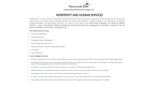 NONPROFIT AND HUMAN SERVICES
Network ESC’s Human Services practice was established in 2002. Over the years its reputation has flourished as a top resource for
several key social services areas including Licensed and Clinical Social Workers, Program Directors, Case Managers, Educational
Program Managers, and Specialized Educators. Our clients in this space include SCO Family of Services, U.S. Funds for UNICEF,
Partners in Care, International Planned Parenthood, Brownsville Community Development Corporation, American Folk Art
Museum, MOMA, Lincoln Center, and Harlem R.B.I.
Our specializations include:
• Clinical Social Workers
• Program Directors
• Hearing & Speech Pathologists
• Case Managers/Caseworkers
• Substance Abuse Treatment Specialists/CASACs
• Counselors
• Client Advocacy
Recent Highlights include:
• Retained placement of the Chief Financial Officer and the Chief Administrative Officer for top global human rights organization
• Contingency placement of 14 Clinical Social Work, CASAC, and Program Directors with one of the largest homeless/substance
abuse services programs in the US within a 6 month timeframe
• Provided a 3-person Grants/RFP specialist team for a local non-profit youth organization
• Identified finalists and closed the Senior Director of Finance for a top private special education corporation.
• Contingency placement of CFO and COO at a world renowned private university.
• Provided 2 program evaluation specialists to a major urban non-profit organization servicing battered women
• Contingency placement of the Executive Director for one of the largest youth services programs in Brooklyn
 