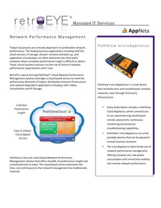  
 
 
                                                                     
Network Performance Management
 
Today’s businesses are critically dependent on predictable network 
performance. The leading business applications including VoIP/UC, 
cloud services, IP storage, disaster recovery and back‐up, and 
application virtualization are often delivered over third party 
networks where complete performance insight is difficult to obtain. 
These critical business services run the risk of failure if network 
performance requirements aren’t met. 
 
RetroFit’s award winning PathView™ Cloud Network Performance 
Management solution leverages a cloud‐based service to meet the 
performance demands of today’s distributed network infrastructure 
and network‐dependent applications including, VoIP, Video, 
Virtualization and IP Storage.  
 
 
 
 
 
 
 
 
 
 
 
 
 
 
 
 
PathView is the only cloud‐based Network Performance 
Management solution that offers breadth of performance insight and 
unmatched time to value. The cloud‐based service eliminates the 
time, cost and resources that network management has traditionally 
required. 
 
 
 
Managed IT Services
 
PathView microAppliance 
 
                
PathView’s microAppliance is a small device  
that remotely tests and troubleshoots complex 
networks, even through third party 
infrastructure. 
 
 Every Subscription includes a PathView 
Cloud Appliance, which connects you 
to our award winning cloud‐based 
remote assessment, continuous 
monitoring and proactive 
troubleshooting capabilities.  
 PathView’s microAppliance are small, 
portable devices that can be placed at 
remote business locations. 
 The microAppliance takes hassle out of 
network performance management, 
offering compact size, low power 
consumption and unmatched visibility 
into remote network performance.  
 
 
