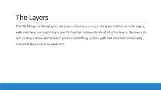 The Layers
The OSI Reference Model splits the communications process into seven distinct modular layers,
with each layer accomplishing a specific function independently of all other layers. The layers do
rely on layers above and below to provide something to work with, but they don’t necessarily
care what they receive to work with.
 