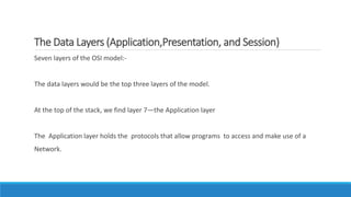 The Data Layers (Application,Presentation, and Session)
Seven layers of the OSI model:-
The data layers would be the top three layers of the model.
At the top of the stack, we find layer 7—the Application layer
The Application layer holds the protocols that allow programs to access and make use of a
Network.
 