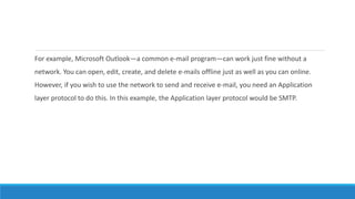 For example, Microsoft Outlook—a common e-mail program—can work just fine without a
network. You can open, edit, create, and delete e-mails offline just as well as you can online.
However, if you wish to use the network to send and receive e-mail, you need an Application
layer protocol to do this. In this example, the Application layer protocol would be SMTP.
 
