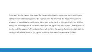 Enter layer 6—the Presentation layer. The Presentation layer is responsible for formatting and
code conversion between systems. This layer accepts the data from the Application layer and
ensures it is placed in a format the end station can understand. In this case, the e-mail is in text
mode, and another protocol, like MIME, translates the jpg into ASCII for transit. Once received at
the far end, the recipient’s Presentation layer will perform the reverse, handing the data back to
the Application layer protocol. Encryption is another function of the Presentation layer
 