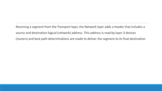 Receiving a segment from the Transport layer, the Network layer adds a header that includes a
source and destination logical (network) address. This address is read by layer-3 devices
(routers) and best path determinations are made to deliver the segment to its final destination
 