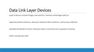 Data Link Layer Devices
Layer-2 devices include bridges and switches. Switches and bridges split (or
segment) collision domains, decrease network traffic problems, and increase effective
available bandwidth to hosts. However, keep in mind they are incapable of moving
traffic outside your LAN.
 